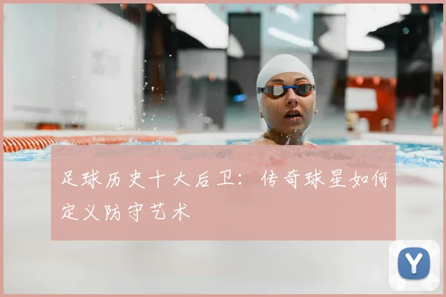 足球历史十大后卫：传奇球星如何定义防守艺术