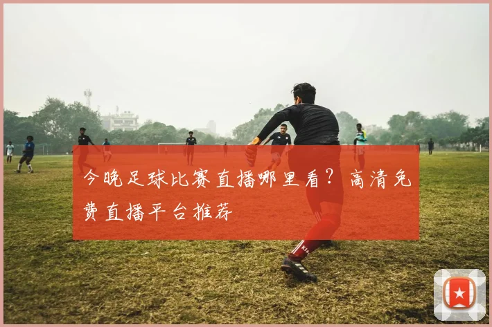 今晚足球比赛直播哪里看?高清免费直播平台推荐