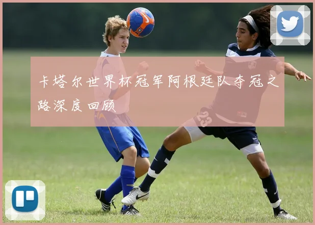卡塔尔世界杯冠军阿根廷队夺冠之路深度回顾