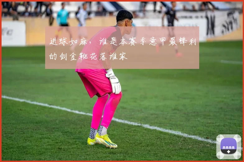 进球如麻，谁是本赛季意甲最锋利的剑金靴花落谁家